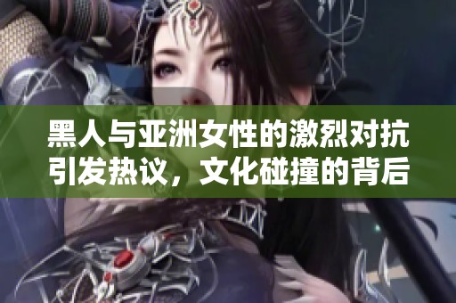 黑人与亚洲女性的激烈对抗引发热议，文化碰撞的背后故事解析