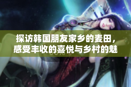 探访韩国朋友家乡的麦田，感受丰收的喜悦与乡村的魅力