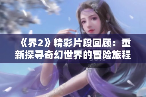《界2》精彩片段回顾：重新探寻奇幻世界的冒险旅程