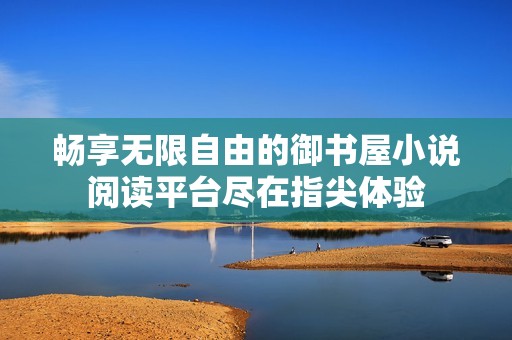 畅享无限自由的御书屋小说阅读平台尽在指尖体验