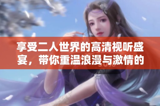享受二人世界的高清视听盛宴，带你重温浪漫与激情的故事