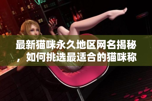 最新猫咪永久地区网名揭秘，如何挑选最适合的猫咪称呼？