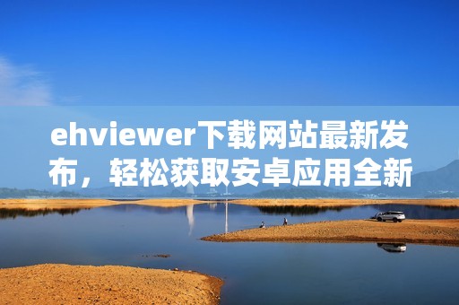 ehviewer下载网站最新发布，轻松获取安卓应用全新版本教程分享