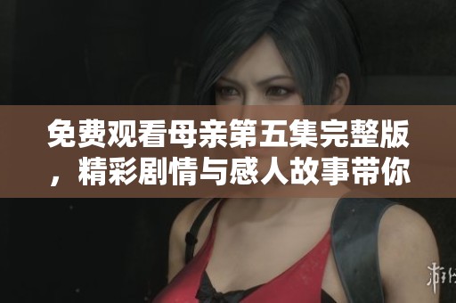免费观看母亲第五集完整版，精彩剧情与感人故事带你走入温情世界