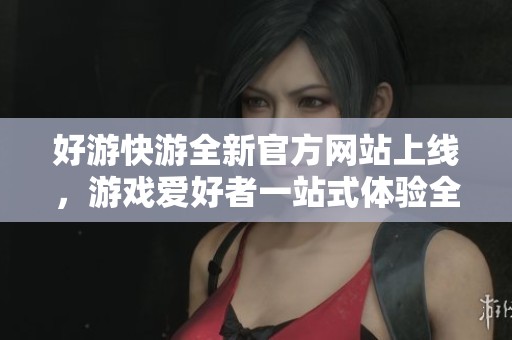 好游快游全新官方网站上线，游戏爱好者一站式体验全新内容