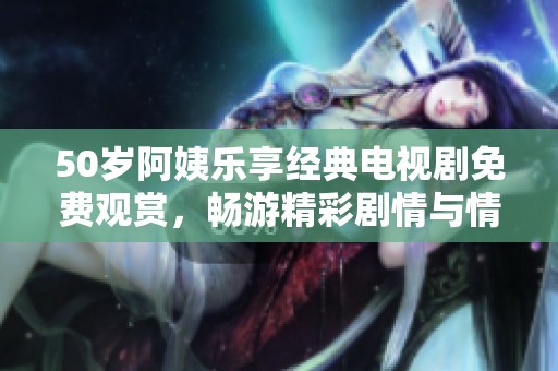 50岁阿姨乐享经典电视剧免费观赏，畅游精彩剧情与情感体验