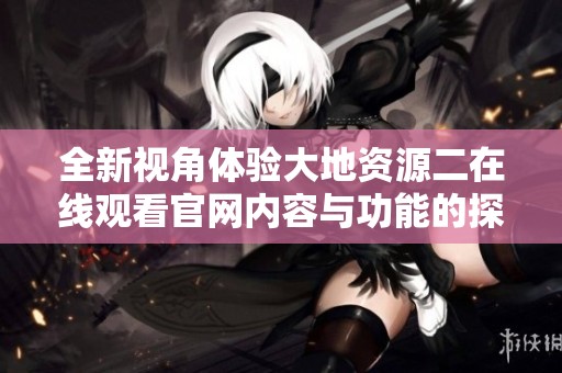 全新视角体验大地资源二在线观看官网内容与功能的探秘之旅