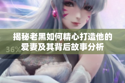 揭秘老黑如何精心打造他的爱妻及其背后故事分析