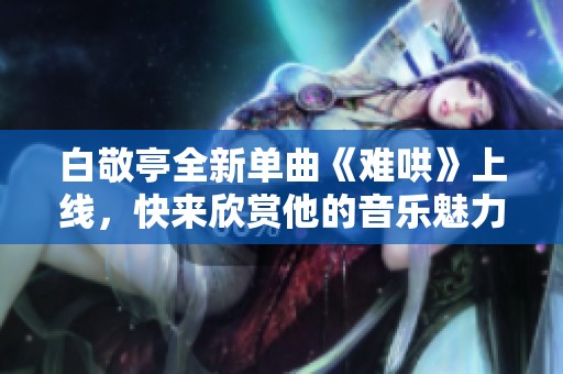 白敬亭全新单曲《难哄》上线，快来欣赏他的音乐魅力与情感表达