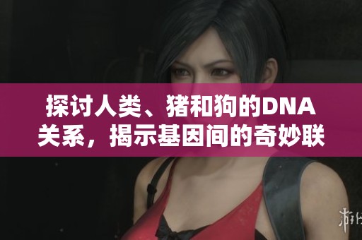 探讨人类、猪和狗的DNA关系，揭示基因间的奇妙联系与差异