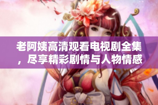 老阿姨高清观看电视剧全集，尽享精彩剧情与人物情感交织