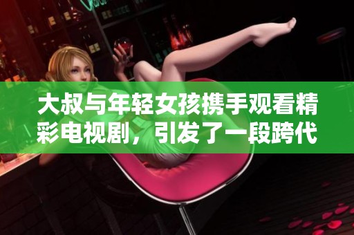 大叔与年轻女孩携手观看精彩电视剧，引发了一段跨代的温馨故事