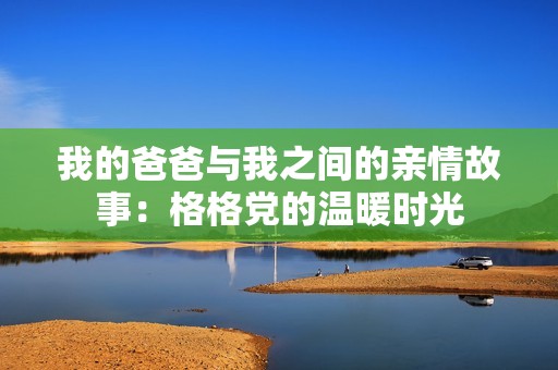 我的爸爸与我之间的亲情故事：格格党的温暖时光