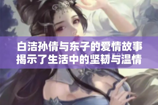 白洁孙倩与东子的爱情故事揭示了生活中的坚韧与温情