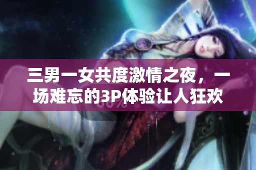 三男一女共度激情之夜，一场难忘的3P体验让人狂欢不已