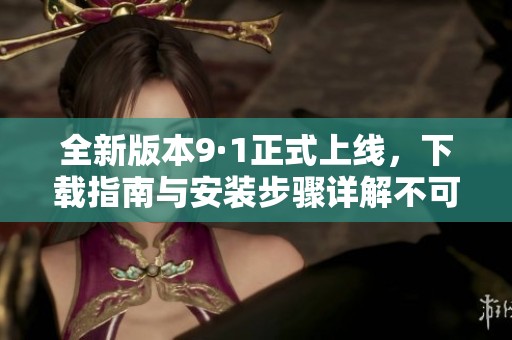 全新版本9·1正式上线，下载指南与安装步骤详解不可错过