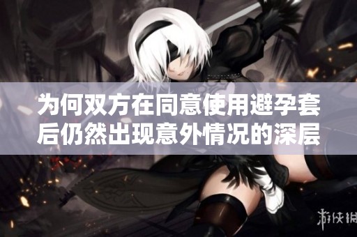 为何双方在同意使用避孕套后仍然出现意外情况的深层原因分析