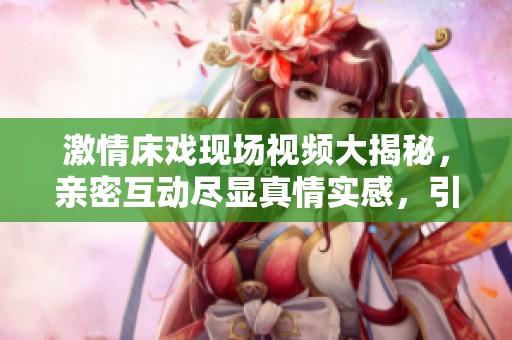 激情床戏现场视频大揭秘，亲密互动尽显真情实感，引发热议和讨论