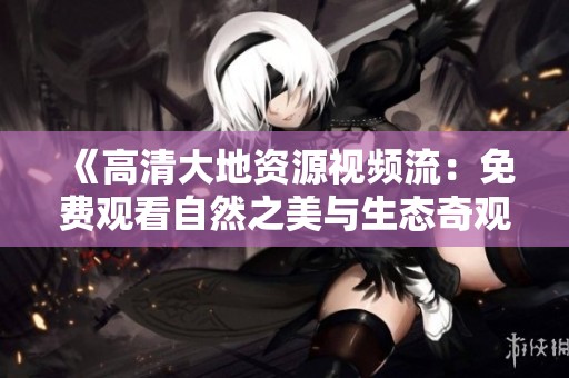 《高清大地资源视频流：免费观看自然之美与生态奇观探索》