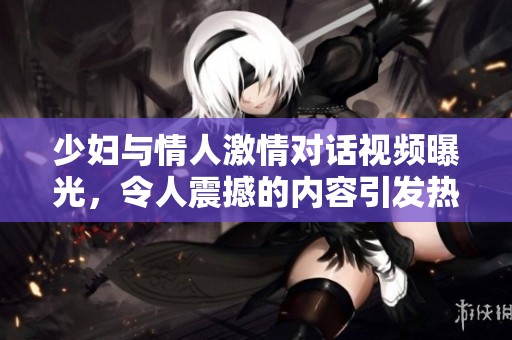 少妇与情人激情对话视频曝光，令人震撼的内容引发热议