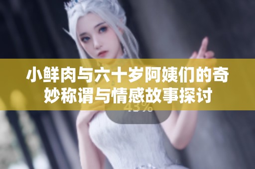小鲜肉与六十岁阿姨们的奇妙称谓与情感故事探讨