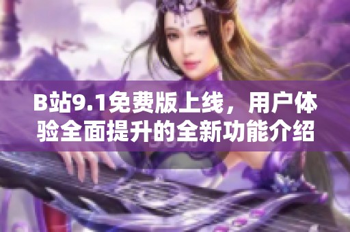B站9.1免费版上线，用户体验全面提升的全新功能介绍与使用指南