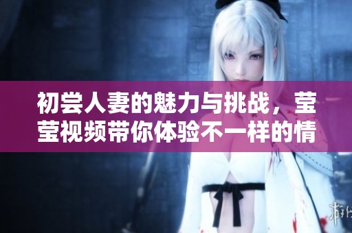 初尝人妻的魅力与挑战，莹莹视频带你体验不一样的情感世界