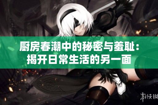 厨房春潮中的秘密与羞耻：揭开日常生活的另一面