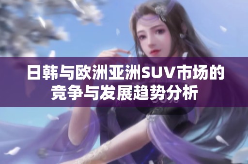 日韩与欧洲亚洲SUV市场的竞争与发展趋势分析