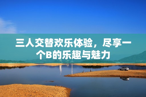 三人交替欢乐体验，尽享一个B的乐趣与魅力