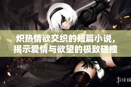 炽热情欲交织的短篇小说，揭示爱情与欲望的极致碰撞与探索