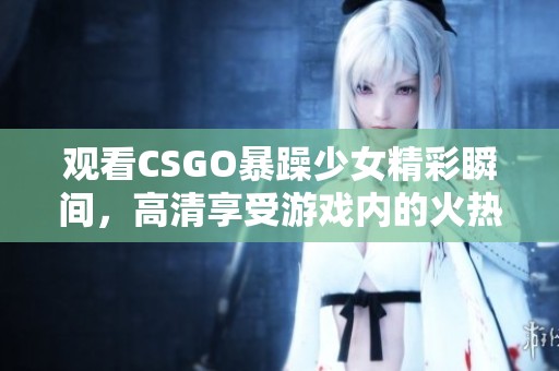 观看CSGO暴躁少女精彩瞬间，高清享受游戏内的火热对抗！