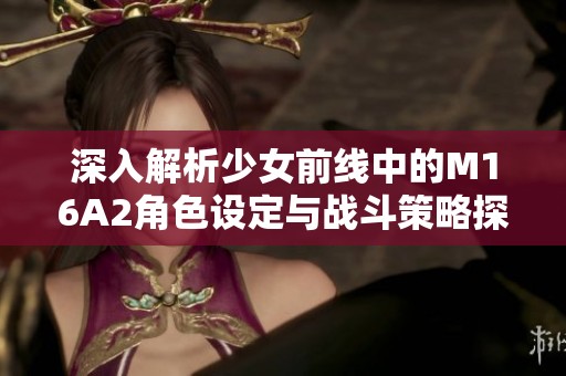 深入解析少女前线中的M16A2角色设定与战斗策略探讨