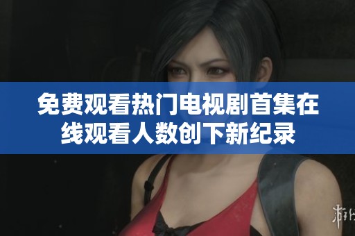 免费观看热门电视剧首集在线观看人数创下新纪录