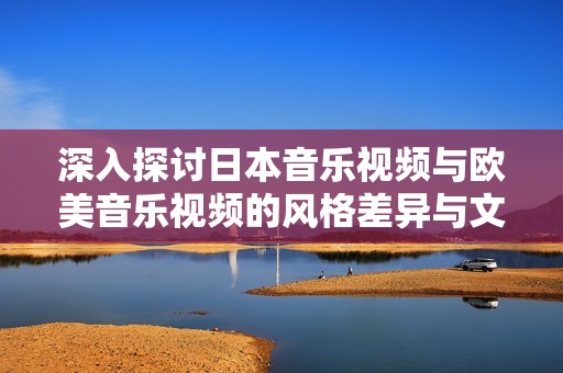 深入探讨日本音乐视频与欧美音乐视频的风格差异与文化背景分析
