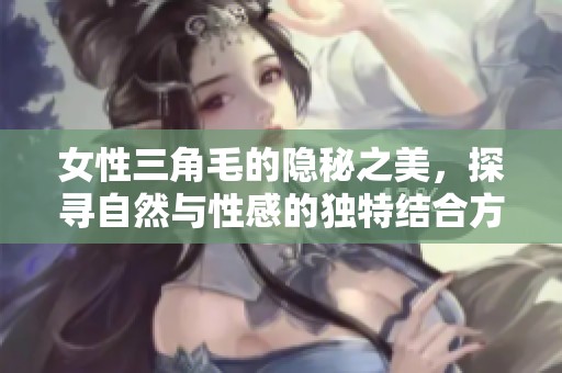 女性三角毛的隐秘之美，探寻自然与性感的独特结合方式