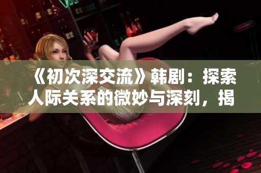 《初次深交流》韩剧：探索人际关系的微妙与深刻，揭开心灵碰撞的秘密