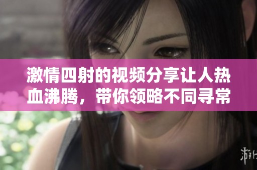 激情四射的视频分享让人热血沸腾，带你领略不同寻常的体验