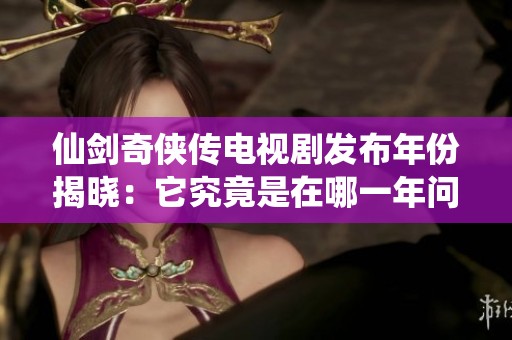 仙剑奇侠传电视剧发布年份揭晓：它究竟是在哪一年问世的呢
