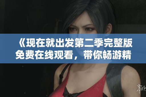 《现在就出发第二季完整版免费在线观看，带你畅游精彩旅程》