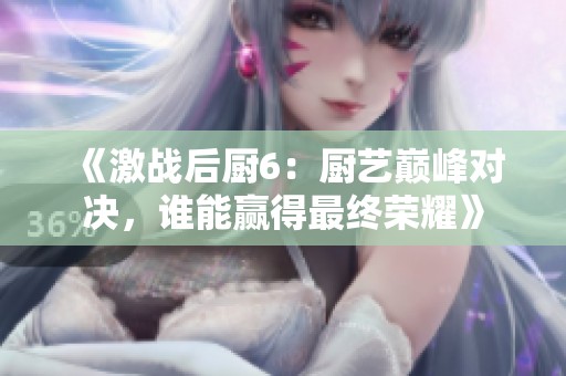 《激战后厨6：厨艺巅峰对决，谁能赢得最终荣耀》