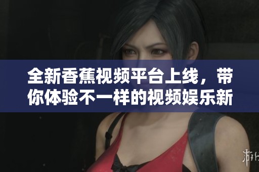 全新香蕉视频平台上线，带你体验不一样的视频娱乐新世界