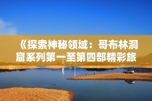 《探索神秘领域：哥布林洞窟系列第一至第四部精彩旅程》