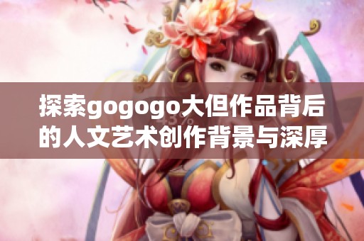 探索gogogo大但作品背后的人文艺术创作背景与深厚内涵分析