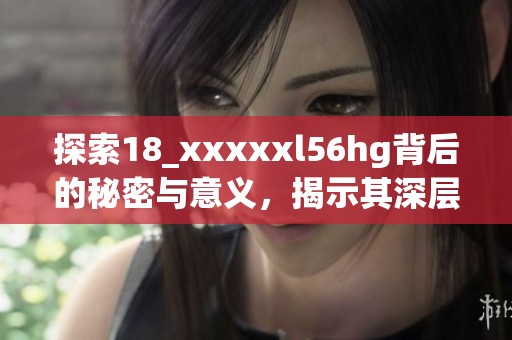 探索18_xxxxxl56hg背后的秘密与意义，揭示其深层次的影响力与价值