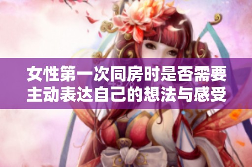 女性第一次同房时是否需要主动表达自己的想法与感受呢