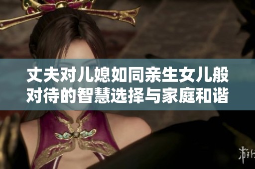 丈夫对儿媳如同亲生女儿般对待的智慧选择与家庭和谐故事