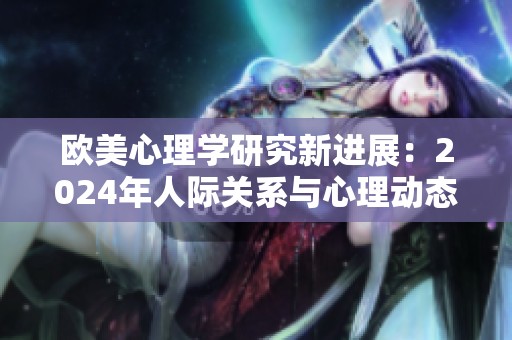 欧美心理学研究新进展：2024年人际关系与心理动态分析