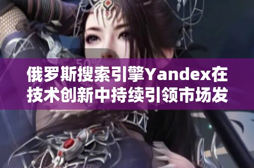 俄罗斯搜索引擎Yandex在技术创新中持续引领市场发展趋势