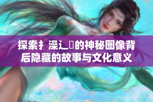 探索扌澡辶畐的神秘图像背后隐藏的故事与文化意义